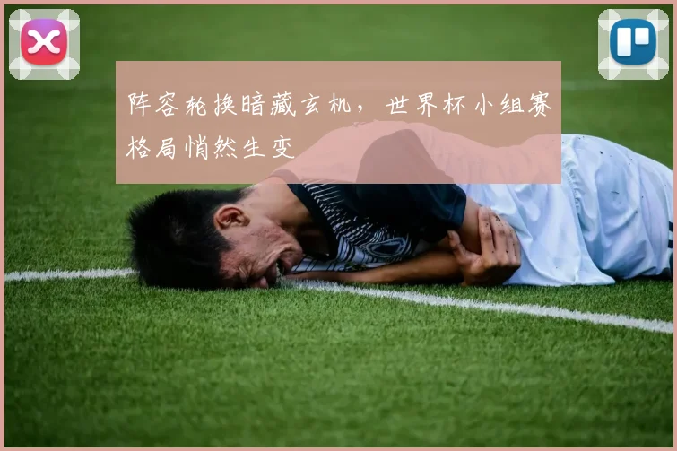 阵容轮换暗藏玄机，世界杯小组赛格局悄然生变
