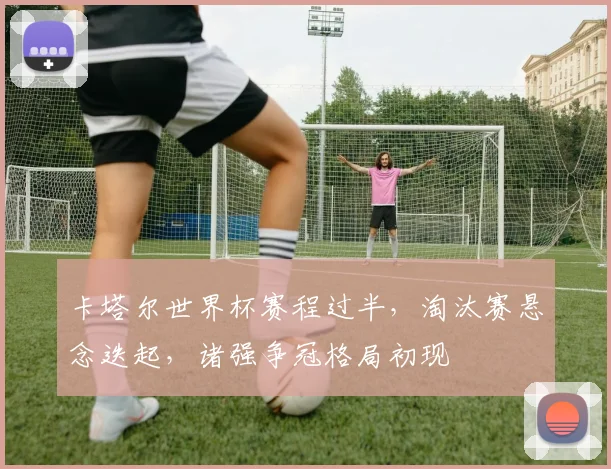卡塔尔世界杯赛程过半，淘汰赛悬念迭起，诸强争冠格局初现