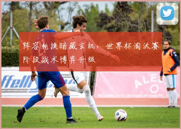 阵容轮换暗藏玄机，世界杯淘汰赛阶段战术博弈升级